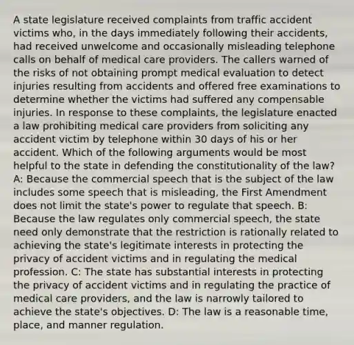 A state legislature received complaints from traffic accident victims who, in the days immediately following their accidents, had received unwelcome and occasionally misleading telephone calls on behalf of medical care providers. The callers warned of the risks of not obtaining prompt medical evaluation to detect injuries resulting from accidents and offered free examinations to determine whether the victims had suffered any compensable injuries. In response to these complaints, the legislature enacted a law prohibiting medical care providers from soliciting any accident victim by telephone within 30 days of his or her accident. Which of the following arguments would be most helpful to the state in defending the constitutionality of the law? A: Because the commercial speech that is the subject of the law includes some speech that is misleading, the First Amendment does not limit the state's power to regulate that speech. B: Because the law regulates only commercial speech, the state need only demonstrate that the restriction is rationally related to achieving the state's legitimate interests in protecting the privacy of accident victims and in regulating the medical profession. C: The state has substantial interests in protecting the privacy of accident victims and in regulating the practice of medical care providers, and the law is narrowly tailored to achieve the state's objectives. D: The law is a reasonable time, place, and manner regulation.