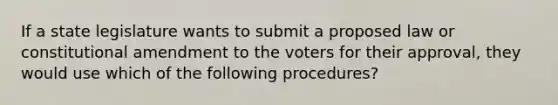 If a state legislature wants to submit a proposed law or constitutional amendment to the voters for their approval, they would use which of the following procedures?