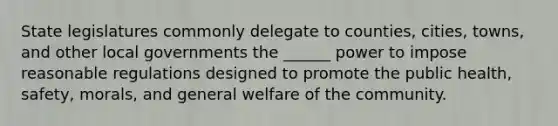 State legislatures commonly delegate to counties, cities, towns, and other local governments the ______ power to impose reasonable regulations designed to promote the public health, safety, morals, and general welfare of the community.