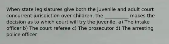 When state legislatures give both the juvenile and adult court concurrent jurisdiction over children, the __________ makes the decision as to which court will try the juvenile. a) The intake officer b) The court referee c) The prosecutor d) The arresting police officer