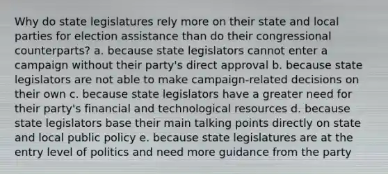 Why do state legislatures rely more on their state and local parties for election assistance than do their congressional counterparts? a. because state legislators cannot enter a campaign without their party's direct approval b. because state legislators are not able to make campaign-related decisions on their own c. because state legislators have a greater need for their party's financial and technological resources d. because state legislators base their main talking points directly on state and local public policy e. because state legislatures are at the entry level of politics and need more guidance from the party