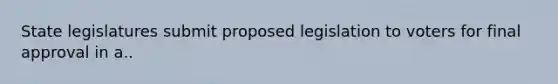 State legislatures submit proposed legislation to voters for final approval in a..