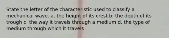 State the letter of the characteristic used to classify a mechanical wave. a. the height of its crest b. the depth of its trough c. the way it travels through a medium d. the type of medium through which it travels