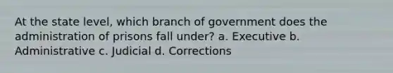 At the state level, which branch of government does the administration of prisons fall under? a. Executive b. Administrative c. Judicial d. Corrections