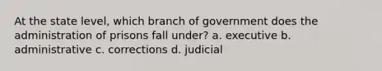 At the state level, which branch of government does the administration of prisons fall under? a. executive b. administrative c. corrections d. judicial