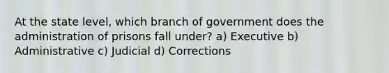 At the state level, which branch of government does the administration of prisons fall under? a) Executive b) Administrative c) Judicial d) Corrections