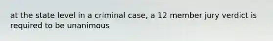 at the state level in a criminal case, a 12 member jury verdict is required to be unanimous