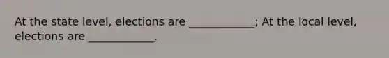 At the state level, elections are ____________; At the local level, elections are ____________.