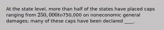 At the state level, more than half of the states have placed caps ranging from 250,000 to750,000 on noneconomic general damages; many of these caps have been declared ____.