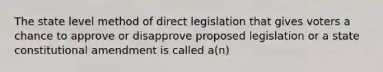 The state level method of direct legislation that gives voters a chance to approve or disapprove proposed legislation or a state constitutional amendment is called a(n)