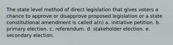 The state level method of direct legislation that gives voters a chance to approve or disapprove proposed legislation or a state constitutional amendment is called a(n) a. initiative petition. b. primary election. c. referendum. d. stakeholder election. e. secondary election.