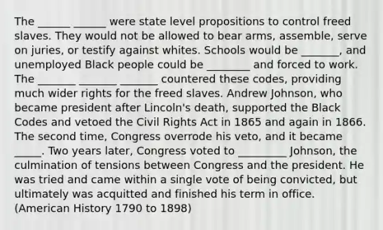 The ______ ______ were state level propositions to control freed slaves. They would not be allowed to bear arms, assemble, serve on juries, or testify against whites. Schools would be _______, and unemployed Black people could be ________ and forced to work. The _______ _______ _______ countered these codes, providing much wider rights for the freed slaves. Andrew Johnson, who became president after Lincoln's death, supported the Black Codes and vetoed the Civil Rights Act in 1865 and again in 1866. The second time, Congress overrode his veto, and it became _____. Two years later, Congress voted to _________ Johnson, the culmination of tensions between Congress and the president. He was tried and came within a single vote of being convicted, but ultimately was acquitted and finished his term in office. (American History 1790 to 1898)