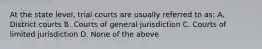 At the state level, trial courts are usually referred to as: A. District courts B. Courts of general jurisdiction C. Courts of limited jurisdiction D. None of the above