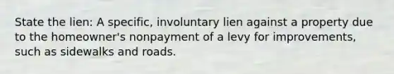 State the lien: A specific, involuntary lien against a property due to the homeowner's nonpayment of a levy for improvements, such as sidewalks and roads.