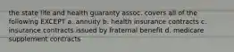 the state life and health guaranty assoc. covers all of the following EXCEPT a. annuity b. health insurance contracts c. insurance contracts issued by fraternal benefit d. medicare supplement contracts