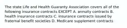 The state Life and Health Guaranty Association covers all of the following insurance contracts EXCEPT A. annuity contracts B. health insurance contracts C. insurance contracts issued by fraternal benefit societies D. Medicare supplement contracts