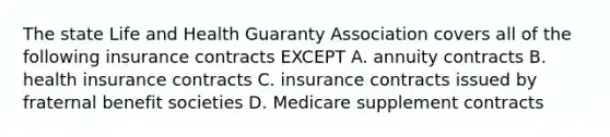 The state Life and Health Guaranty Association covers all of the following insurance contracts EXCEPT A. annuity contracts B. health insurance contracts C. insurance contracts issued by fraternal benefit societies D. Medicare supplement contracts