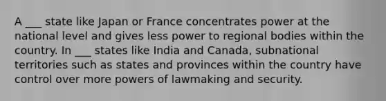 A ___ state like Japan or France concentrates power at the national level and gives less power to regional bodies within the country. In ___ states like India and Canada, subnational territories such as states and provinces within the country have control over more powers of lawmaking and security.