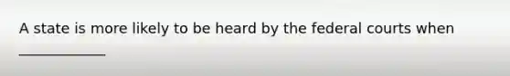 A state is more likely to be heard by the federal courts when ____________