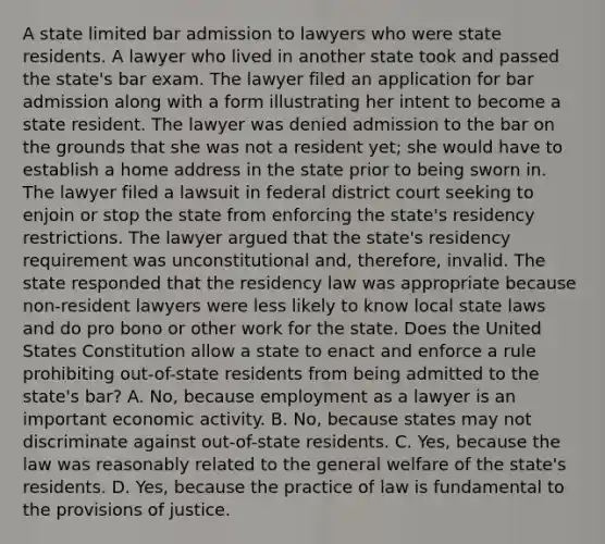 A state limited bar admission to lawyers who were state residents. A lawyer who lived in another state took and passed the state's bar exam. The lawyer filed an application for bar admission along with a form illustrating her intent to become a state resident. The lawyer was denied admission to the bar on the grounds that she was not a resident yet; she would have to establish a home address in the state prior to being sworn in. The lawyer filed a lawsuit in federal district court seeking to enjoin or stop the state from enforcing the state's residency restrictions. The lawyer argued that the state's residency requirement was unconstitutional and, therefore, invalid. The state responded that the residency law was appropriate because non-resident lawyers were less likely to know local state laws and do pro bono or other work for the state. Does the United States Constitution allow a state to enact and enforce a rule prohibiting out-of-state residents from being admitted to the state's bar? A. No, because employment as a lawyer is an important economic activity. B. No, because states may not discriminate against out-of-state residents. C. Yes, because the law was reasonably related to the general welfare of the state's residents. D. Yes, because the practice of law is fundamental to the provisions of justice.