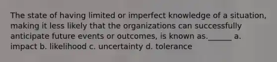 The state of having limited or imperfect knowledge of a situation, making it less likely that the organizations can successfully anticipate future events or outcomes, is known as.______ a. impact b. likelihood c. uncertainty d. tolerance