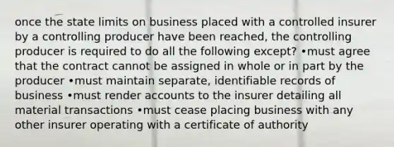 once the state limits on business placed with a controlled insurer by a controlling producer have been reached, the controlling producer is required to do all the following except? •must agree that the contract cannot be assigned in whole or in part by the producer •must maintain separate, identifiable records of business •must render accounts to the insurer detailing all material transactions •must cease placing business with any other insurer operating with a certificate of authority