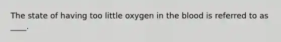 The state of having too little oxygen in the blood is referred to as ____.