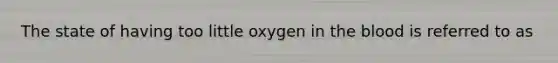 The state of having too little oxygen in the blood is referred to as