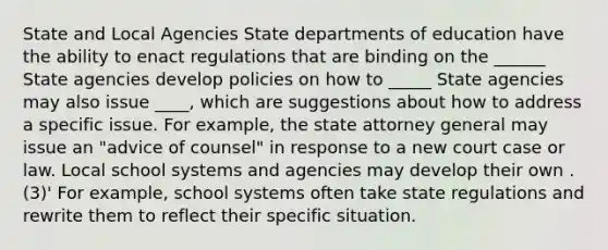 State and Local Agencies State departments of education have the ability to enact regulations that are binding on the ______ State agencies develop policies on how to _____ State agencies may also issue ____, which are suggestions about how to address a specific issue. For example, the state attorney general may issue an "advice of counsel" in response to a new court case or law. Local school systems and agencies may develop their own .(3)' For example, school systems often take state regulations and rewrite them to reflect their specific situation.