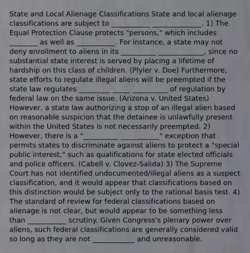 State and Local Alienage Classifications State and local alienage classifications are subject to ___________ ______________. 1) The Equal Protection Clause protects "persons," which includes ________ as well as ___________. For instance, a state may not deny enrollment to aliens in its __________ _____________, since no substantial state interest is served by placing a lifetime of hardship on this class of children. (Plyler v. Doe) Furthermore, state efforts to regulate illegal aliens will be preempted if the state law regulates _________ _____ __________ of regulation by federal law on the same issue. (Arizona v. United States) However, a state law authorizing a stop of an illegal alien based on reasonable suspicion that the detainee is unlawfully present within the United States is not necessarily preempted. 2) However, there is a "__________ ___________" exception that permits states to discriminate against aliens to protect a "special public interest," such as qualifications for state elected officials and police officers. (Cabell v. Clovez-Salida) 3) The Supreme Court has not identified undocumented/illegal aliens as a suspect classification, and it would appear that classifications based on this distinction would be subject only to the rational basis test. 4) The standard of review for federal classifications based on alienage is not clear, but would appear to be something less than ___________ scrutiny. Given Congress's plenary power over aliens, such federal classifications are generally considered valid so long as they are not ____________ and unreasonable.