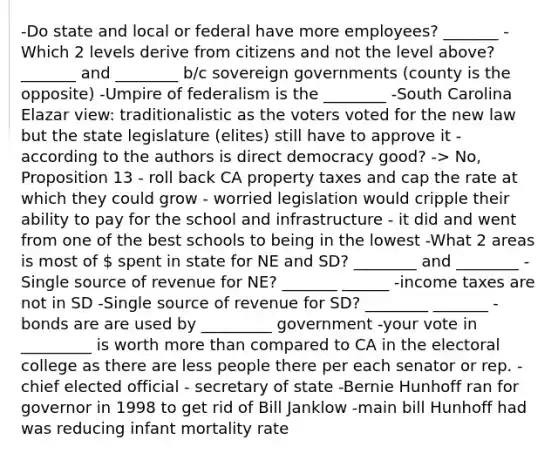 -Do state and local or federal have more employees? _______ -Which 2 levels derive from citizens and not the level above? _______ and ________ b/c sovereign governments (county is the opposite) -Umpire of federalism is the ________ -South Carolina Elazar view: traditionalistic as the voters voted for the new law but the state legislature (elites) still have to approve it -according to the authors is direct democracy good? -> No, Proposition 13 - roll back CA property taxes and cap the rate at which they could grow - worried legislation would cripple their ability to pay for the school and infrastructure - it did and went from one of the best schools to being in the lowest -What 2 areas is most of  spent in state for NE and SD? ________ and ________ -Single source of revenue for NE? _______ ______ -income taxes are not in SD -Single source of revenue for SD? ________ _______ -bonds are are used by _________ government -your vote in _________ is worth more than compared to CA in the electoral college as there are less people there per each senator or rep. -chief elected official - secretary of state -Bernie Hunhoff ran for governor in 1998 to get rid of Bill Janklow -main bill Hunhoff had was reducing infant mortality rate