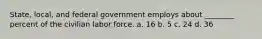 State, local, and federal government employs about ________ percent of the civilian labor force. a. 16 b. 5 c. 24 d. 36