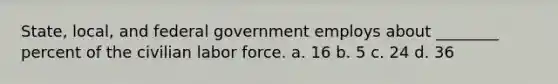 State, local, and federal government employs about ________ percent of the civilian labor force. a. 16 b. 5 c. 24 d. 36