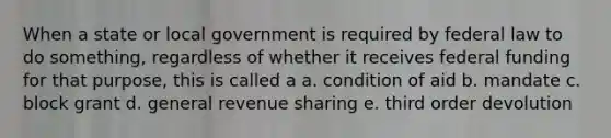 When a state or local government is required by federal law to do something, regardless of whether it receives federal funding for that purpose, this is called a a. condition of aid b. mandate c. block grant d. general revenue sharing e. third order devolution