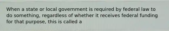 When a state or local government is required by federal law to do something, regardless of whether it receives federal funding for that purpose, this is called a