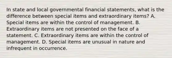 In state and local governmental financial statements, what is the difference between special items and extraordinary items? A. Special items are within the control of management. B. Extraordinary items are not presented on the face of a statement. C. Extraordinary items are within the control of management. D. Special items are unusual in nature and infrequent in occurrence.