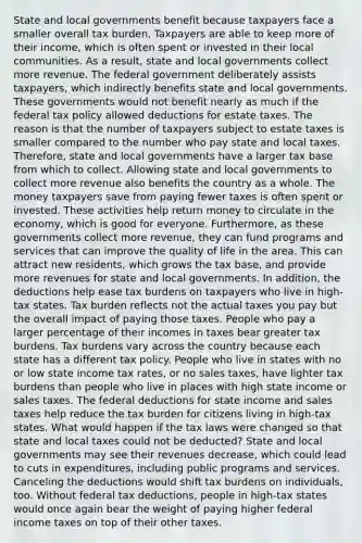 State and local governments benefit because taxpayers face a smaller overall tax burden. Taxpayers are able to keep more of their income, which is often spent or invested in their local communities. As a result, state and local governments collect more revenue. The federal government deliberately assists taxpayers, which indirectly benefits state and local governments. These governments would not benefit nearly as much if the federal tax policy allowed deductions for estate taxes. The reason is that the number of taxpayers subject to estate taxes is smaller compared to the number who pay state and local taxes. Therefore, state and local governments have a larger tax base from which to collect. Allowing state and local governments to collect more revenue also benefits the country as a whole. The money taxpayers save from paying fewer taxes is often spent or invested. These activities help return money to circulate in the economy, which is good for everyone. Furthermore, as these governments collect more revenue, they can fund programs and services that can improve the quality of life in the area. This can attract new residents, which grows the tax base, and provide more revenues for state and local governments. In addition, the deductions help ease tax burdens on taxpayers who live in high-tax states. Tax burden reflects not the actual taxes you pay but the overall impact of paying those taxes. People who pay a larger percentage of their incomes in taxes bear greater tax burdens. Tax burdens vary across the country because each state has a different tax policy. People who live in states with no or low state income tax rates, or no sales taxes, have lighter tax burdens than people who live in places with high state income or sales taxes. The federal deductions for state income and sales taxes help reduce the tax burden for citizens living in high-tax states. What would happen if the tax laws were changed so that state and local taxes could not be deducted? State and local governments may see their revenues decrease, which could lead to cuts in expenditures, including public programs and services. Canceling the deductions would shift tax burdens on individuals, too. Without federal tax deductions, people in high-tax states would once again bear the weight of paying higher federal income taxes on top of their other taxes.