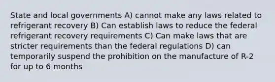 State and local governments A) cannot make any laws related to refrigerant recovery B) Can establish laws to reduce the federal refrigerant recovery requirements C) Can make laws that are stricter requirements than the federal regulations D) can temporarily suspend the prohibition on the manufacture of R-2 for up to 6 months