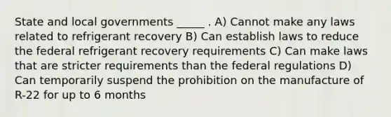 State and local governments _____ . A) Cannot make any laws related to refrigerant recovery B) Can establish laws to reduce the federal refrigerant recovery requirements C) Can make laws that are stricter requirements than the federal regulations D) Can temporarily suspend the prohibition on the manufacture of R-22 for up to 6 months