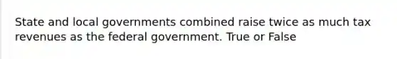 State and local governments combined raise twice as much tax revenues as the federal government. True or False