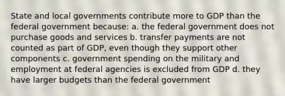 State and local governments contribute more to GDP than the federal government because: a. the federal government does not purchase goods and services b. transfer payments are not counted as part of GDP, even though they support other components c. government spending on the military and employment at federal agencies is excluded from GDP d. they have larger budgets than the federal government