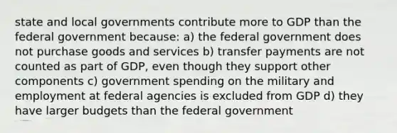 state and local governments contribute more to GDP than the federal government because: a) the federal government does not purchase goods and services b) transfer payments are not counted as part of GDP, even though they support other components c) government spending on the military and employment at federal agencies is excluded from GDP d) they have larger budgets than the federal government