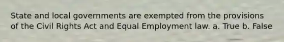 State and local governments are exempted from the provisions of the Civil Rights Act and Equal Employment law. a. True b. False