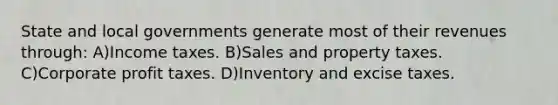 State and local governments generate most of their revenues through: A)Income taxes. B)Sales and property taxes. C)Corporate profit taxes. D)Inventory and excise taxes.