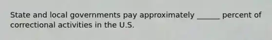 State and local governments pay approximately ______ percent of correctional activities in the U.S.