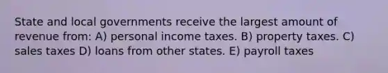 State and local governments receive the largest amount of revenue from: A) personal income taxes. B) property taxes. C) sales taxes D) loans from other states. E) payroll taxes