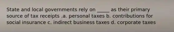 State and local governments rely on _____ as their primary source of tax receipts .a. personal taxes b. contributions for social insurance c. indirect business taxes d. corporate taxes