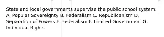 State and local governments supervise the public school system: A. Popular Sovereignty B. Federalism C. Republicanism D. Separation of Powers E. Federalism F. Limited Government G. Individual Rights