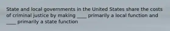 State and local governments in the United States share the costs of criminal justice by making ____ primarily a local function and ____ primarily a state function