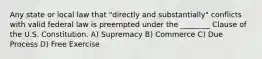 Any state or local law that "directly and substantially" conflicts with valid federal law is preempted under the ________ Clause of the U.S. Constitution. A) Supremacy B) Commerce C) Due Process D) Free Exercise